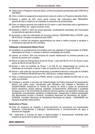 Grito da Terra Brasil - 2011

85. Reformular o Programa Garantia Safra, conforme proposta apresentada pela CONTAG à
   SAF/MDA.
86. Criar o critério de pagamento proporcional à área de cultivo no Programa Garantia-Safra.
87. Retirar o gatilho de 30% como perda mínima não indenizável pelo PROAGRO,
    garantindo que a cobertura ser baseada na estimativa de produtividade.
88. Criar um seguro opcional com prêmio de 2% sobre o valor financiado para a agricultura e
    pecuária familiar (ex.: seguro produtor rural).
89. Estender o SEAF a 100% da renda esperada, contemplando atividades não financiadas
    na pecuária da agricultura familiar.
90. Aumentar o valor de indenização de recursos próprios, PROAGRO Mais e PGPAF, para
    R$ 6.500,00, corrigidos anualmente pelo IGPM.
91. Ampliar o número de estações agroclimáticas de modo a melhor precisar e atualizar o
    zoneamento agrícola de risco climático.

Habitação e Saneamento Básico Rural
92. Simplificar os procedimentos burocráticos para dar agilidade à implementação do PNHR,
    estendendo ao Grupo 1 o acesso a reforma e ampliação da moradia.
93. Liberar, no mínimo, 30% dos recursos do projeto habitacional na primeira parcela e as
    demais de acordo com o projeto.
94. Elevar os tetos da Renda Bruta Anual do Grupo 1 para até R$ 20 mil e do Grupo 2 para
    acima de R$ 20 mil até R$ 30 mil.
95. Nivelar o valor do subsídio do Grupo 1 em R$ 20 mil, independente do número de
    habitantes do município, e elevar o valor do subsídio do Grupo 2 para R$ 10 mil.
96. Elevar o valor total dos recursos destinados à assistência técnica e execução do trabalho
    social no PNHR de R$ 600,00 para R$ 1.000,00 por unidade habitacional.
97. Para o credenciamento junto ao PNHR, admitir o prazo de validade da DAP até um ano
    após sua emissão.
98. Fortalecer e ampliar o processo de implementação da Política Nacional de Saneamento
    Básico nas áreas rurais, coordenado pelo Ministério das Cidades e Ministério da
    Saúde/FUNASA, ampliando os índices de acesso às obras e ações de saneamento
    básico (banheiros, fossas sépticas, captação, armazenamento, distribuição e qualidade
    da água) junto a 100 mil famílias de áreas de reforma agrária e da agricultura familiar que
    apresentam precariedades sanitárias e habitacionais, assegurada a efetiva participação
    dos Movimentos Sociais e Sindical, Conselhos Nacionais de Secretários de Saúde -
    CONASS, Conselho Nacionais de Secretarias Municipais de Saúde - CONASEMS nos
    espaços de gestão desta política.

Aqüicultura e Pesca
99. Criar um programa de irrigação e desenvolvimento da piscicultura em propriedades
    familiares, contemplando a captação, beneficiamento e armazenamento de água e
    estrutura de irrigação.
100. Desonerar a outorga da água e desburocratizar o licenciamento ambiental para
   projetos da aquicultura e pesca na agricultura familiar.

MEIO AMBIENTE

                   Por um Brasil Sustentável, Sem Fome e Sem Pobreza                  Página 13
 
