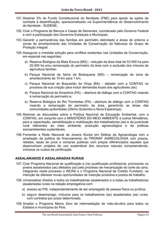 Grito da Terra Brasil - 2011

101. Destinar 5% do Fundo Constitucional do Nordeste (FNE) para apoiar as ações de
     combate à desertificação, operacionalizado via Superintendência do Desenvolvimento
     do Nordeste - SUDENE;
102. Criar o Programa de Bancos e Casas de Sementes, coordenado pelo Governo Federal
     e com a participação dos Governos Estaduais e Municipais.
103. Garantir a permanência das famílias em perímetro delimitado e áreas de entorno e
     zonas de amortecimento das Unidades de Conservação da Natureza do Grupo de
     Proteção Integral.
104. Assegurar a imediata solução para conflitos existentes nas Unidades de Conservação,
     em especial nas seguintes:
      a) Reserva Biológica da Mata Escura (MG) – redução da área total de 53.000 ha para
         20.000 ha e/ou remarcação do perímetro da área com a exclusão dos imóveis da
         agricultura familiar;
      b) Parque Nacional da Serra da Bodoquena (MS) – remarcação da zona de
         amortecimento de 10 km para 1 km;
      c) Parque Nacional do Boqueirão da Onça (BA) - debater com a CONTAG no
         processo de sua criação para incluir demandas locais dos agricultores (as);
      d) Parque Nacional da Amazônia (PA) – abertura de diálogo com a CONTAG visando
         à remarcação do perímetro e;
      e) Reserva Biológica do Rio Trombetas (PA) - abertura de diálogo com a CONTAG
         visando a remarcação do perímetro da área, garantindo as áreas das
         comunidades quilombolas (Último Quilombo e Nova Esperança).
105. Retomar as discussões sobre a Política Nacional de Educação Ambiental, com a
     CONTAG, em conjunto com o MINISTÉRIO DO MEIO AMBIENTE e outros Ministérios,
     para a capacitação, sensibilização e mobilização dos trabalhadores (as) e da juventude
     rural referentes ao meio ambiente, produção agroecológica e de práticas
     socioambientais sustentáveis.
106. Fomentar a Rede Nacional de Jovens Rurais em Defesa da Agroecologia com a
     ampliação da política de financiamento do PRONAF AGRECOLOGIA com prazos,
     rebates, taxas de juros e compras públicas com preços diferenciados aqueles que
     desenvolvam projetos de uso sustentável dos recursos naturais compreendendo,
     inclusive os custos de certificação.

ASSALARIADOS E ASSALARIADAS RURAIS
107. Criar Programa Nacional de qualificação e (re) qualificação profissional, priorizando os
     jovens assalariados (as) afetados (as) pelo processo de mecanização do corte da cana,
     integrando neste processo o INCRA e o Programa Nacional de Crédito Fundiário, na
     intenção de oferecer novas oportunidades de inserção produtiva e postos de trabalho.
108. Universalizar direitos a todos os trabalhadores assalariados e a todas as trabalhadoras
     assalariadas rurais na relação empregatícia com:
    a) acesso ao PIS, independentemente de ser empregado de pessoa física ou jurídica;
    b) seguro desemprego, inclusive para os trabalhadores (as) assalariados (as) rurais
       com contratos por prazo determinado.
109. Ampliar o Programa Marco Zero de intermediação de mão-de-obra para todos os
     Estados e municípios do País.

                  Por um Brasil Sustentável, Sem Fome e Sem Pobreza                  Página 14
 