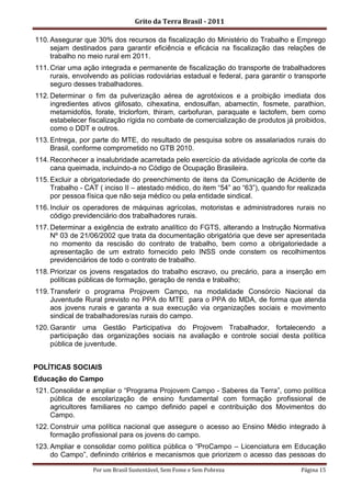 Grito da Terra Brasil - 2011

110. Assegurar que 30% dos recursos da fiscalização do Ministério do Trabalho e Emprego
     sejam destinados para garantir eficiência e eficácia na fiscalização das relações de
     trabalho no meio rural em 2011.
111. Criar uma ação integrada e permanente de fiscalização do transporte de trabalhadores
     rurais, envolvendo as polícias rodoviárias estadual e federal, para garantir o transporte
     seguro desses trabalhadores.
112. Determinar o fim da pulverização aérea de agrotóxicos e a proibição imediata dos
     ingredientes ativos glifosato, cihexatina, endosulfan, abamectin, fosmete, parathion,
     metamidofós, forate, triclorfom, thiram, carbofuran, paraquate e lactofem, bem como
     estabelecer fiscalização rígida no combate de comercialização de produtos já proibidos,
     como o DDT e outros.
113. Entrega, por parte do MTE, do resultado de pesquisa sobre os assalariados rurais do
     Brasil, conforme comprometido no GTB 2010.
114. Reconhecer a insalubridade acarretada pelo exercício da atividade agrícola de corte da
     cana queimada, incluindo-a no Código de Ocupação Brasileira.
115. Excluir a obrigatoriedade do preenchimento de itens da Comunicação de Acidente de
     Trabalho - CAT ( inciso II – atestado médico, do item “54” ao “63”), quando for realizada
     por pessoa física que não seja médico ou pela entidade sindical.
116. Incluir os operadores de máquinas agrícolas, motoristas e administradores rurais no
     código previdenciário dos trabalhadores rurais.
117. Determinar a exigência de extrato analítico do FGTS, alterando a Instrução Normativa
     Nº 03 de 21/06/2002 que trata da documentação obrigatória que deve ser apresentada
     no momento da rescisão do contrato de trabalho, bem como a obrigatoriedade a
     apresentação de um extrato fornecido pelo INSS onde constem os recolhimentos
     previdenciários de todo o contrato de trabalho.
118. Priorizar os jovens resgatados do trabalho escravo, ou precário, para a inserção em
     políticas públicas de formação, geração de renda e trabalho;
119. Transferir o programa Projovem Campo, na modalidade Consórcio Nacional da
     Juventude Rural previsto no PPA do MTE para o PPA do MDA, de forma que atenda
     aos jovens rurais e garanta a sua execução via organizações sociais e movimento
     sindical de trabalhadores/as rurais do campo.
120. Garantir uma Gestão Participativa do Projovem Trabalhador, fortalecendo a
     participação das organizações sociais na avaliação e controle social desta política
     pública de juventude.


POLÍTICAS SOCIAIS
Educação do Campo
121. Consolidar e ampliar o “Programa Projovem Campo - Saberes da Terra”, como política
     pública de escolarização de ensino fundamental com formação profissional de
     agricultores familiares no campo definido papel e contribuição dos Movimentos do
     Campo.
122. Construir uma política nacional que assegure o acesso ao Ensino Médio integrado à
     formação profissional para os jovens do campo.
123. Ampliar e consolidar como política pública o “ProCampo – Licenciatura em Educação
     do Campo”, definindo critérios e mecanismos que priorizem o acesso das pessoas do

                  Por um Brasil Sustentável, Sem Fome e Sem Pobreza                  Página 15
 
