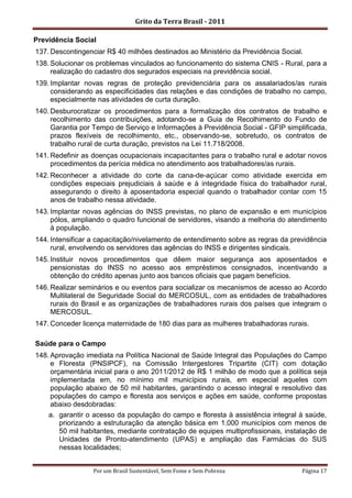 Grito da Terra Brasil - 2011

Previdência Social
137. Descontingenciar R$ 40 milhões destinados ao Ministério da Previdência Social.
138. Solucionar os problemas vinculados ao funcionamento do sistema CNIS - Rural, para a
     realização do cadastro dos segurados especiais na previdência social.
139. Implantar novas regras de proteção previdenciária para os assalariados/as rurais
     considerando as especificidades das relações e das condições de trabalho no campo,
     especialmente nas atividades de curta duração.
140. Desburocratizar os procedimentos para a formalização dos contratos de trabalho e
     recolhimento das contribuições, adotando-se a Guia de Recolhimento do Fundo de
     Garantia por Tempo de Serviço e Informações à Previdência Social - GFIP simplificada,
     prazos flexíveis de recolhimento, etc., observando-se, sobretudo, os contratos de
     trabalho rural de curta duração, previstos na Lei 11.718/2008.
141. Redefinir as doenças ocupacionais incapacitantes para o trabalho rural e adotar novos
     procedimentos da perícia médica no atendimento aos trabalhadores/as rurais.
142. Reconhecer a atividade do corte da cana-de-açúcar como atividade exercida em
     condições especiais prejudiciais à saúde e à integridade física do trabalhador rural,
     assegurando o direito à aposentadoria especial quando o trabalhador contar com 15
     anos de trabalho nessa atividade.
143. Implantar novas agências do INSS previstas, no plano de expansão e em municípios
     pólos, ampliando o quadro funcional de servidores, visando a melhoria do atendimento
     à população.
144. Intensificar a capacitação/nivelamento de entendimento sobre as regras da previdência
     rural, envolvendo os servidores das agências do INSS e dirigentes sindicais.
145. Instituir novos procedimentos que dêem maior segurança aos aposentados e
     pensionistas do INSS no acesso aos empréstimos consignados, incentivando a
     obtenção do crédito apenas junto aos bancos oficiais que pagam benefícios.
146. Realizar seminários e ou eventos para socializar os mecanismos de acesso ao Acordo
     Multilateral de Seguridade Social do MERCOSUL, com as entidades de trabalhadores
     rurais do Brasil e as organizações de trabalhadores rurais dos países que integram o
     MERCOSUL.
147. Conceder licença maternidade de 180 dias para as mulheres trabalhadoras rurais.

Saúde para o Campo
148. Aprovação imediata na Política Nacional de Saúde Integral das Populações do Campo
     e Floresta (PNSIPCF), na Comissão Intergestores Tripartite (CIT) com dotação
     orçamentária inicial para o ano 2011/2012 de R$ 1 milhão de modo que a política seja
     implementada em, no mínimo mil municípios rurais, em especial aqueles com
     população abaixo de 50 mil habitantes, garantindo o acesso integral e resolutivo das
     populações do campo e floresta aos serviços e ações em saúde, conforme propostas
     abaixo desdobradas:
    a. garantir o acesso da população do campo e floresta à assistência integral à saúde,
        priorizando a estruturação da atenção básica em 1.000 municípios com menos de
        50 mil habitantes, mediante contratação de equipes multiprofissionais, instalação de
        Unidades de Pronto-atendimento (UPAS) e ampliação das Farmácias do SUS
        nessas localidades;


                  Por um Brasil Sustentável, Sem Fome e Sem Pobreza                 Página 17
 