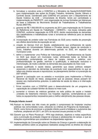 Grito da Terra Brasil - 2011

    b. formalizar o convênio entre a CONTAG e o Ministério da Saúde/SVS/SGEP/SAS
       para implementação das ações do Projeto Trabalho, Ambiente, Saúde, Gênero e
       Controle Social, coordenado pela CONTAG em parceria com o Departamento de
       Saúde Coletiva da UnB – Universidade de Brasília, tendo por centralidade a
       implementação da PNSIPCFP, com organização de turmas formadas por lideranças
       de base e militantes do Movimento Sindical de Trabalhadores e Trabalhadoras
       Rurais (MSTTR);
    c. garantia de R$ 1.000.000,00 no orçamento de 2011 para implantação de 10 Centros
       de Referência em Saúde do Trabalhador - CERESTs - nos locais indicados pela
       CONTAG, conforme negociação do GTB 2010, dando resolutividade às demandas
       dos trabalhadores e trabalhadoras rurais e tornando-se referência para os demais
       CERESTs;
    d. incorporação do protetor solar nas Farmácias do SUS como medida de prevenção
       aos efeitos decorrentes da exposição ao sol;
    e. criação do Serviço Civil em Saúde, estabelecendo que profissionais de saúde
       graduados em Universidades Públicas e Privadas devem, depois de concluído o
       curso, trabalhar durante um determinado período no SUS, em especial nos
       municípios rurais;
    f. definir e implementar uma Política de Valorização dos Trabalhadores/as da Saúde
       no SUS que atuam em municípios rurais; eliminando todas as formas de
       precarização; contemplando um plano de cargos, carreira e salários; com
       profissionalização da gestão, estímulo à qualificação, a dedicação exclusiva e
       interiorização, de modo a atender as demandas das populações do meio rural.
    g. acesso qualificado à saúde básica, garantindo que essas políticas estejam
       acessíveis e atendam às demandas da juventude rural, especialmente no que se
       refere aos direitos sexuais e reprodutivos, ao planejamento familiar e à prevenção às
       DST‟s/AIDS;
    h. garantir a pactuação com os estados e municípios para implementar a Política
       Nacional de Saúde do Idoso, assegurando que as pessoas idosas possam ter
       acesso aos medicamentos gratuitos, à caderneta de saúde do idoso e à internação
       domiciliar;
    i. firmar convênio com a CONTAG para o desenvolvimento de um programa de
       capacitação de cuidador familiar de idosos no meio rural;
    j. aumentar o número de médicos geriatras na rede pública de saúde e instalar
       unidades de tratamento intensivo nos hospitais regionais, contemplando-os com
       todos os equipamentos necessários para o melhor atendimento das pessoas idosas.

Proteção Infanto Juvenil
149. Pactuar no âmbito dos três níveis de gestão o compromisso de Implantar creches
     públicas nas comunidades rurais, utilizando os critérios do Programa de Aceleração –
     PAC2, como forma de promover a proteção infanto juvenil e fortalecer a autonomia das
     mulheres, ampliando em 2011, em 20% os recursos anuais previsto no PAC.
150. Garantir que no Plano Plurianual – PPA haja diretrizes, objetivos e metas específicos
     para a promoção da proteção integral de crianças e adolescentes do campo, e que as
     dotações orçamentárias que considerem as disparidades regionais.
151. Implementação da Convenção sobre os Direitos da Criança e garantir a elaboração do
     relatório periódico sobre os progressos realizados assegurando os direitos de crianças


                  Por um Brasil Sustentável, Sem Fome e Sem Pobreza                 Página 18
 