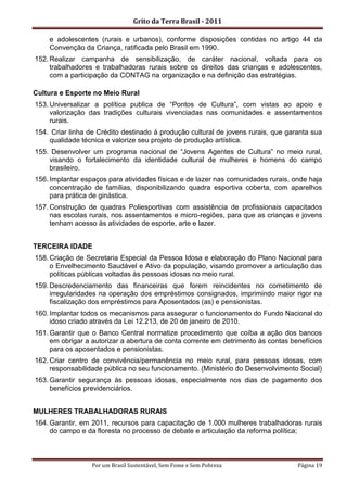 Grito da Terra Brasil - 2011

    e adolescentes (rurais e urbanos), conforme disposições contidas no artigo 44 da
    Convenção da Criança, ratificada pelo Brasil em 1990.
152. Realizar campanha de sensibilização, de caráter nacional, voltada para os
     trabalhadores e trabalhadoras rurais sobre os direitos das crianças e adolescentes,
     com a participação da CONTAG na organização e na definição das estratégias.

Cultura e Esporte no Meio Rural
153. Universalizar a política publica de “Pontos de Cultura”, com vistas ao apoio e
     valorização das tradições culturais vivenciadas nas comunidades e assentamentos
     rurais.
154. Criar linha de Crédito destinado á produção cultural de jovens rurais, que garanta sua
    qualidade técnica e valorize seu projeto de produção artística.
155. Desenvolver um programa nacional de “Jovens Agentes de Cultura” no meio rural,
    visando o fortalecimento da identidade cultural de mulheres e homens do campo
    brasileiro.
156. Implantar espaços para atividades físicas e de lazer nas comunidades rurais, onde haja
     concentração de famílias, disponibilizando quadra esportiva coberta, com aparelhos
     para prática de ginástica.
157. Construção de quadras Poliesportivas com assistência de profissionais capacitados
     nas escolas rurais, nos assentamentos e micro-regiões, para que as crianças e jovens
     tenham acesso às atividades de esporte, arte e lazer.


TERCEIRA IDADE
158. Criação de Secretaria Especial da Pessoa Idosa e elaboração do Plano Nacional para
     o Envelhecimento Saudável e Ativo da população, visando promover a articulação das
     políticas públicas voltadas às pessoas idosas no meio rural.
159. Descredenciamento das financeiras que forem reincidentes no cometimento de
     irregularidades na operação dos empréstimos consignados, imprimindo maior rigor na
     fiscalização dos empréstimos para Aposentados (as) e pensionistas.
160. Implantar todos os mecanismos para assegurar o funcionamento do Fundo Nacional do
     idoso criado através da Lei 12.213, de 20 de janeiro de 2010.
161. Garantir que o Banco Central normatize procedimento que coíba a ação dos bancos
     em obrigar a autorizar a abertura de conta corrente em detrimento às contas benefícios
     para os aposentados e pensionistas.
162. Criar centro de convivência/permanência no meio rural, para pessoas idosas, com
     responsabilidade pública no seu funcionamento. (Ministério do Desenvolvimento Social)
163. Garantir segurança às pessoas idosas, especialmente nos dias de pagamento dos
     benefícios previdenciários.


MULHERES TRABALHADORAS RURAIS
164. Garantir, em 2011, recursos para capacitação de 1.000 mulheres trabalhadoras rurais
     do campo e da floresta no processo de debate e articulação da reforma política;



                  Por um Brasil Sustentável, Sem Fome e Sem Pobreza                Página 19
 