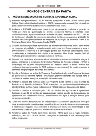 Grito da Terra Brasil - 2011


                      PONTOS CENTRAIS DA PAUTA
I.   AÇÕES EMERGENCIAIS DE COMBATE A POBREZA RURAL
 1) Assentar emergencialmente 150 mil famílias acampadas, e mais 20 mil famílias pela
    Política Nacional de Crédito Fundiário – PNCF, assegurando as condições necessárias
    para o desenvolvimento sustentável dos assentamentos rurais.
 2) Implantar o PRONAF sustentável, como forma de ocupação produtiva e geração de
    renda por meio da qualificação do crédito, assistência técnica e extensão rural,
    profissionalização, agroindustrialização e comercialização, atendendo em 2011, 250 mil
    de famílias em situação de pobreza na agricultura familiar, assegurando a produção de
    alimento articulada principalmente ao Programa de Aquisição de Alimentos - PAA e ao
    Programa Nacional de Alimentação Escolar-PNAE.
 3) Garantir políticas específicas e prioritárias às mulheres trabalhadoras rurais, como forma
    de promover a igualdade, o empoderamento, autonomia econômica, o acesso a terra, o
    enfrentamento à violência e a participação política das mulheres trabalhadoras rurais,
    considerando a diversidade étnico/racial e de geração. Meta inicial: atender 200 mil
    mulheres, preferencialmente, nas regiões norte e nordeste.
 4) Garantir nos municípios abaixo de 50 mil habitantes o acesso a assistência integral à
    saúde, priorizando a instalação de Unidades Públicas de Atenção à Saúde - UPAS, a
    contratação de equipes multiprofissionais na atenção básica e amplo acesso aos
    medicamentos nas farmácias do SUS (públicas e conveniadas) de modo a atender a
    demanda das populações do campo e da floresta.
 5) Ampliar e fortalecer as ações do Programa Brasil Alfabetizado e do Programa Nacional
    de Educação na Reforma Agrária - PRONERA, preferencialmente nas regiões norte e
    nordeste de modo a assegurar a elevação da escolaridade.
 6) Ampliar o acesso das famílias rurais ao Programa Bolsa Família e criar Centros de
    Referência da Assistência Social – CRAS itinerantes, com profissionais qualificados para
    atendimento às famílias rurais, fortalecendo a Política Nacional de Assistência Social.
 7) Garantir o acesso a habitação para 100 mil famílias de agricultores e agricultoras
    familiares e para 50 mil famílias de assalariados/as rurais e atender as demandas que se
    apresentam de saneamento básico, abastecimento de água e energia elétrica para
    consumo e produção.
 8) Criar uma Política Nacional para os Trabalhadores Assalariados (as) Rurais tendo por
    base a escolarização, qualificação e requalificação e a geração de novos empregos para
    a recolocação daqueles que perderem o emprego por causa da mecanização e das
    inovações tecnológicas, garantindo a universalização de seus direitos.
 9) Ampliar as ações do Projeto Dom Helder Câmara - PDHC para toda a região nordeste,
    atendendo, em 2011, 30 mil famílias, divulgando e aplicando a sua metodologia em
    outros programas.




                   Por um Brasil Sustentável, Sem Fome e Sem Pobreza                   Página 2
 