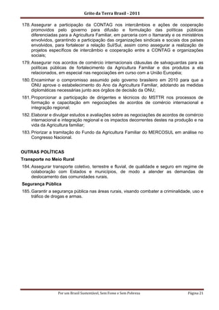 Grito da Terra Brasil - 2011

178. Assegurar a participação da CONTAG nos intercâmbios e ações de cooperação
     promovidos pelo governo para difusão e formulação das políticas públicas
     diferenciadas para a Agricultura Familiar, em parceria com o Itamaraty e os ministérios
     envolvidos, garantindo a participação das organizações sindicais e sociais dos países
     envolvidos, para fortalecer a relação Sul/Sul, assim como assegurar a realização de
     projetos específicos de intercâmbio e cooperação entre a CONTAG e organizações
     sociais;
179. Assegurar nos acordos de comércio internacionais cláusulas de salvaguardas para as
     políticas públicas de fortalecimento da Agricultura Familiar e dos produtos a ela
     relacionados, em especial nas negociações em curso com a União Européia;
180. Encaminhar o compromisso assumido pelo governo brasileiro em 2010 para que a
     ONU aprove o estabelecimento do Ano da Agricultura Familiar, adotando as medidas
     diplomáticas necessárias junto aos órgãos de decisão da ONU;
181. Proporcionar a participação de dirigentes e técnicos do MSTTR nos processos de
     formação e capacitação em negociações de acordos de comércio internacional e
     integração regional;
182. Elaborar e divulgar estudos e avaliações sobre as negociações de acordos de comércio
     internacional e integração regional e os impactos decorrentes destes na produção e na
     vida da Agricultura familiar;
183. Priorizar a tramitação do Fundo da Agricultura Familiar do MERCOSUL em análise no
     Congresso Nacional.


OUTRAS POLÍTICAS
Transporte no Meio Rural
184. Assegurar transporte coletivo, terrestre e fluvial, de qualidade e seguro em regime de
     colaboração com Estados e municípios, de modo a atender as demandas de
     deslocamento das comunidades rurais.
Segurança Pública
185. Garantir a segurança pública nas áreas rurais, visando combater a criminalidade, uso e
     tráfico de drogas e armas.




                  Por um Brasil Sustentável, Sem Fome e Sem Pobreza                 Página 21
 