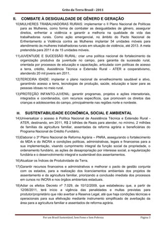 Grito da Terra Brasil - 2011

II.          COMBATE À DESIGUALDADE DE GÊNERO E GERAÇÃO
  10) MULHERES TRABALHADORAS RURAIS: implementar o II Plano Nacional de Políticas
      para as Mulheres, como forma de combater as desigualdades de gênero, assegurar
      direitos, enfrentar a violência e garantir a melhoria na qualidade de vida das
      trabalhadoras rurais. Como ação emergencial, no âmbito do Pacto Nacional de
      Enfrentamento a Violência contra as Mulheres implantar 54 unidades móveis para
      atendimento às mulheres trabalhadoras rurais em situação de violência, até 2013. A meta
      pretendida para 2011 é de 15 unidades móveis.
  11) JUVENTUDE E SUCESSÃO RURAL: criar uma política nacional de fortalecimento da
      organização produtiva da juventude no campo, para garantia da sucessão rural,
      orientada por processos de educação e capacitação, articulada com políticas de acesso
      a terra, crédito, Assistência Técnica e Extensão Rural - ATER e cooperativismo,
      atendendo 20 mil jovens em 2011.
  12) TERCEIRA IDADE: implantar o plano nacional de envelhecimento saudável e ativo,
      garantindo acesso a terra, tecnologias de produção, saúde, educação e lazer para as
      pessoas idosas no meio rural.
  13) PROTEÇÃO INFANTO-JUVENIL: garantir programas, projetos e ações intersetoriais,
      integrados e coordenados, com recursos específicos, que promovam os direitos das
      crianças e adolescentes do campo, principalmente nas regiões norte e nordeste.


      III.    SUSTENTABILIDADE ECONÔMICA, SOCIAL E AMBIENTAL
  14) Universalizar o acesso à Política Nacional de Assistência Técnica e Extensão Rural -
      ATER, destinando, em 2011, R$ 2 bilhões de Reais para atender, no mínimo, 2 milhões
      de famílias da agricultura familiar, assentadas da reforma agrária e beneficiárias do
      Programa Nacional de Crédito Fundiário.
  15) Elaborar o 3º Plano Nacional de Reforma Agrária – PNRA, assegurando o fortalecimento
      do MDA e do INCRA e condições políticas, administrativas, legais e financeiras para a
      sua implementação, visando cumprimento integral da função social da propriedade, o
      ordenamento fundiário, as ações de desapropriação por interesse social, a regularização
      fundiária e o desenvolvimento integral e sustentável dos assentamentos.
  16) Atualizar os Índices de Produtividade da Terra.
  17) Garantir recursos financeiros e administrativos e melhorar o pacto de gestão conjunta
      com os estados, para a realização dos licenciamentos ambientais dos projetos de
      assentamento e da agricultura familiar, priorizando a conclusão imediata dos processos
      em cursos no INCRA e nos órgãos ambientais estaduais.
  18) Adiar os efeitos Decreto nº 7.029, de 10/12/2009, que estabeleceu que, a partir de
      12/06/2011, terá início a vigência das penalidades e multas previstas para
      produtor/proprietário que não averbar a Reserva Legal, até que haja condições técnicas e
      operacionais para sua efetivação mediante instrumento simplificado de averbação da
      área para a agricultura familiar e assentados de reforma agrária.



                     Por um Brasil Sustentável, Sem Fome e Sem Pobreza                 Página 3
 