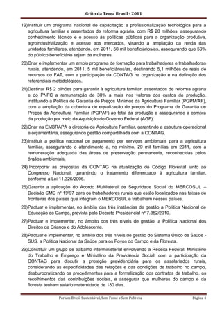 Grito da Terra Brasil - 2011

19) Instituir um programa nacional de capacitação e profissionalização tecnológica para a
    agricultura familiar e assentados de reforma agrária, com R$ 20 milhões, assegurando
    conhecimento técnico e o acesso às políticas públicas para a organização produtiva,
    agroindustrialização e acesso aos mercados, visando a ampliação da renda das
    unidades familiares, atendendo, em 2011, 50 mil beneficiários/as, assegurando que 50%
    do público beneficiário sejam de mulheres.
20) Criar e implementar um amplo programa de formação para trabalhadores e trabalhadoras
    rurais, atendendo, em 2011, 5 mil beneficiários/as, destinando 5,1 milhões de reais de
    recursos do FAT, com a participação da CONTAG na organização e na definição dos
    referenciais metodológicos.
21) Destinar R$ 2 bilhões para garantir à agricultura familiar, assentados de reforma agrária
    e do PNFC a remuneração de 30% a mais nos valores dos custos de produção,
    instituindo a Política de Garantia de Preços Mínimos da Agricultura Familiar (PGPM/AF),
    com a ampliação da cobertura de equalização de preços do Programa de Garantia de
    Preços da Agricultura Familiar (PGPAF) ao total da produção e assegurando a compra
    da produção por meio da Aquisição do Governo Federal (AGF).
22) Criar na EMBRAPA a diretoria de Agricultura Familiar, garantindo a estrutura operacional
    e orçamentária, assegurando gestão compartilhada com a CONTAG.
23) Instituir a política nacional de pagamento por serviços ambientais para a agricultura
    familiar, assegurando o atendimento a, no mínimo, 20 mil famílias em 2011, com a
    remuneração adequada das áreas de preservação permanente, reconhecidas pelos
    órgãos ambientais.
24) Incorporar as propostas da CONTAG na atualização do Código Florestal junto ao
   Congresso Nacional, garantindo o tratamento diferenciado à agricultura familiar,
   conforme a Lei 11.326/2006.
25) Garantir a aplicação do Acordo Multilateral de Seguridade Social do MERCOSUL –
    Decisão CMC nº 1997 para os trabalhadores rurais que estão localizados nas faixas de
    fronteiras dos países que integram o MERCOSUL e trabalham nesses países.
26) Pactuar e implementar, no âmbito das três instâncias de gestão a Política Nacional de
    Educação do Campo, prevista pelo Decreto Presidencial nº 7.352/2010.
27) Pactuar e implementar, no âmbito dos três níveis de gestão, a Política Nacional dos
    Direitos da Criança e do Adolescente.
28) Pactuar e implementar, no âmbito dos três níveis de gestão do Sistema Único de Saúde -
    SUS, a Política Nacional da Saúde para os Povos do Campo e da Floresta.
29) Constituir um grupo de trabalho interministerial envolvendo a Receita Federal, Ministério
    do Trabalho e Emprego e Ministério da Previdência Social, com a participação da
    CONTAG para discutir a proteção previdenciária para os assalariados rurais,
    considerando as especificidades das relações e das condições de trabalho no campo,
    desburocratizando os procedimentos para a formalização dos contratos de trabalho, os
    recolhimentos das contribuições sociais, e assegurar que mulheres do campo e da
    floresta tenham salário maternidade de 180 dias.

                  Por um Brasil Sustentável, Sem Fome e Sem Pobreza                   Página 4
 