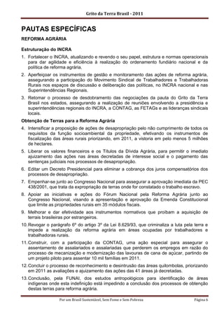 Grito da Terra Brasil - 2011


PAUTAS ESPECÍFICAS
REFORMA AGRÁRIA

Estruturação do INCRA
1. Fortalecer o INCRA, atualizando e revendo o seu papel, estrutura e normas operacionais
   para dar agilidade e eficiência à realização do ordenamento fundiário nacional e da
   política de reforma agrária.
2. Aperfeiçoar os instrumentos de gestão e monitoramento das ações de reforma agrária,
   assegurando a participação do Movimento Sindical de Trabalhadores e Trabalhadoras
   Rurais nos espaços de discussão e deliberação das políticas, no INCRA nacional e nas
   Superintendências Regionais.
3. Retomar o processo de desdobramento das negociações da pauta do Grito da Terra
   Brasil nos estados, assegurando a realização de reuniões envolvendo a presidência e
   superintendências regionais do INCRA, a CONTAG, as FETAGs e as lideranças sindicais
   locais.
Obtenção de Terras para a Reforma Agrária
4. Intensificar a proposição de ações de desapropriação pelo não cumprimento de todos os
   requisitos da função socioambiental da propriedade, efetivando os instrumentos de
   fiscalização das áreas rurais priorizando, em 2011, a vistoria em pelo menos 5 milhões
   de hectares.
5. Liberar os valores financeiros e os Títulos da Dívida Agrária, para permitir o imediato
   ajuizamento das ações nas áreas decretadas de interesse social e o pagamento das
   sentenças judiciais nos processos de desapropriação.
6. Editar um Decreto Presidencial para eliminar a cobrança dos juros compensatórios dos
   processos de desapropriação.
7. Empenhar-se junto ao Congresso Nacional para assegurar a aprovação imediata da PEC
   438/2001, que trata da expropriação de terras onde for constatado o trabalho escravo.
8. Apoiar as iniciativas e ações do Fórum Nacional pela Reforma Agrária junto ao
   Congresso Nacional, visando a apresentação e aprovação da Emenda Constitucional
   que limite as propriedades rurais em 35 módulos fiscais.
9. Melhorar e dar efetividade aos instrumentos normativos que proíbam a aquisição de
   terrais brasileiras por estrangeiros.
10. Revogar o parágrafo 6º do artigo 3º da Lei 8.629/93, que criminaliza a luta pela terra e
    impede a realização da reforma agrária em áreas ocupadas por trabalhadores e
    trabalhadoras rurais.
11. Construir, com a participação da CONTAG, uma ação especial para assegurar o
    assentamento de assalariados e assalariadas que perderem os empregos em razão do
    processo de mecanização e modernização das lavouras de cana de açúcar, partindo de
    um projeto piloto para assentar 10 mil famílias em 2011.
12. Concluir o processo de reconhecimento e desintrusão das áreas quilombolas, priorizando
    em 2011 as avaliações e ajuizamento das ações das 41 áreas já decretadas.
13. Conclusão, pela FUNAI, dos estudos antropológicos para identificação de áreas
    indígenas onde esta indefinição está impedindo a conclusão dos processos de obtenção
    destas terras para reforma agrária.

                  Por um Brasil Sustentável, Sem Fome e Sem Pobreza                  Página 6
 