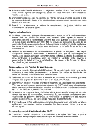 Grito da Terra Brasil - 2011

14. Anistiar os assentados e assentadas do pagamento do valor da terra desapropriada para
    fins de reforma agrária, como resgate da dívida do Estado para com os trabalhadores e
    trabalhadoras rurais.
15. Criar mecanismos especiais no programa de reforma agrária permitindo o acesso a terra
    por pessoas da terceira idade, preferencialmente em assentamentos próximos das redes
    de atendimento urbano.
16. Garantir o cadastramento e efetivar o assentamento de jovens solteiros nos
    assentamentos de reforma agrária.

Regularização Fundiária
17. Fortalecer o combate à grilagem, desburocratizando a ação do INCRA e fortalecendo a
    relação com os órgãos de terras dos Estados, para agilizar e efetivar o
    georeferrenciamento e regularização fundiária das áreas públicas federais e estaduais
    em todo o Brasil, atendendo, em 2011, 150 mil imóveis de detentores de áreas de até
    quatro (4) módulos, assegurando-lhes a titulação gratuita e realizando, ainda, a retomada
    das terras irregularmente ocupadas para destiná-las à implantação de projetos de
    assentamento.
18. Melhorar os mecanismos de acompanhamento e gestão do Programa Terra Legal,
    assegurando condições operacionais e financeiras para que as organizações de
    trabalhadores possam participar do monitoramento de todas as etapas do processo, de
    forma continuada e qualificada, além de instituir a paridade, entre governo e
    organizações de trabalhadores e trabalhadoras do campo e da floresta, no Grupo
    Executivo Intergovernamental – GEI.

Desenvolvimento dos Projetos de Assentamentos
19. Revogar a Instrução Normativa/INCRA/ número 64, de outubro de 2010, para isentar
    assentados e assentadas do pagamento dos valores dos créditos de instalação, que
    devem ser definidos como créditos não reembolsáveis.
20. Concluir os processos de revisão da suspensão de assentados e assentadas que foram
    atingidos pela a aplicação da Norma de Execução INCRA nº 70/2008.
21. Destinar R$ 1 bilhão de recursos oriundos do Programa de Aceleração do Crescimento –
    PAC, para complementar os valores orçamentários do INCRA destinados à infraestrutura
    básica nos projetos de assentamento e realizar convênios com as prefeituras municipais
    para concluir estes serviços em todas as áreas.
22. Implementar um programa de regularização, educação ambiental e manejo dos recursos
    naturais nas áreas de assentamento, beneficiando 100 mil unidades familiares em 2011,
    solucionando os passivos ambientais, a recuperação e conservação dos recursos
    naturais e a disseminação da agroecologia nas áreas de assentamento.
23. Criar Fundo para ações ambientais nos projetos de assentamento utilizando os valores
    obtidos pelo desconto dos passivos ambientais das áreas desapropriadas para fins de
    reforma agrária.

Programa Nacional de Crédito Fundiário – PNCF
24. Consolidar o PNCF, ampliando e aprimorando suas ações para todo o país e
    promovendo a simplificação e desburocratização do processo de financiamento.



                  Por um Brasil Sustentável, Sem Fome e Sem Pobreza                   Página 7
 