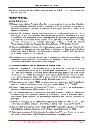 Grito da Terra Brasil - 2011

35. Permitir a assunção das dívidas remanescentes do PNCF, com a prorrogação das
    parcelas vencidas.


POLÍTICA AGRÍCOLA
Modelo de Produção
36. Regulamentar a Lei da Agricultura Familiar, proporcionando a prática da diversificação e
    a sustentabilidade ambiental, social e econômica, a fim de estimular a produção de
    alimentos saudáveis e promover a garantia da segurança alimentar e nutricional da
    população brasileira.
37. Destinar R$ 1 milhão a cada ano, durante quatro anos, para estudos sobre a importância
    estratégica da Agricultura Familiar, na dinamização e garantia da sustentabilidade social
    e econômica das economias locais, contemplando as questões de gênero, geração,
    especialmente a Sucessão Rural, terceira idade, por meio de instituições de ensino,
    pesquisa, investigação e extensão (Embrapa, Instituto Federal de Brasília,
    Universidades, Instituto de Pesquisa Econômica Aplicada - IPEA, Escolas Rurais).
38. Garantir a publicação da Portaria Interministerial para criação do Grupo de Trabalho, com
    participação do Ministério da Integração Nacional, Ministério do Desenvolvimento Social
    e Combate „a Fome, Ministério do Desenvolvimento Agrário e a CONTAG, para discutir
    as ações de convivência com o semi-árido.

39. Estabelecer um processo de estimulo para a produção de mais alimentos básicos pela
    agricultura familiar garantindo, em primeiro lugar, a segurança alimentar da família, com
    a venda dos excedentes para a comunidade e região.

40. Assistência Técnica, Ensino, Pesquisa e Extensão Rural
41. Garantir o empenho e contratação dos serviços de ATER das Chamadas Públicas de
    2010, suplementando-os em R$ 300 milhões, para atendimento de 300 mil famílias em
    2011 nas ações voltadas a: produtos da sócio-biodiversidade, produtos da cesta básica,
    diversificação nas áreas de fumicultura, ovinocaprinocultura, convivência com o semi-
    árido, hortifrutigranjeiros, leite, café e processamento de alimentos, organização da
    produção para acesso a mercados e gestão dos estabelecimentos.
42. Universalizar os serviços de ATER, em quatro anos, com crescimento de 25% da oferta a
    cada ano, tendo por prioridade de atendimento ao público „Grupo B‟ do PRONAF.
43. Publicar novas chamadas públicas de ATER em 2011, priorizando as regiões norte e
    nordeste, dando ênfase a ATER para redução da pobreza rural.
44. Incluir a prestação de serviços sobre recuperação de áreas de preservação permanente
    e reserva legal no Programa Nacional de Assistência Técnica e Extensão Rural –
    PRONATER, para contribuir na regularização ambiental das unidades familiares de
    produção.
45. Garantir a realização da 1a Conferência Nacional de ATER em junho de 2011, para
    definir as ações, temas e recursos orçamentários para o Plano Plurianual 2012-2015.
46. Garantir ATER empregando a metodologia do PRONAF Sustentável, para no mínimo 200
    mil unidades a cada ano, chegando a um milhão de estabelecimentos em 2014.
47. Estabelecer processo de fortalecimento das redes de ATER, com ênfase na formação
   dos quadros técnicos das instituições participantes das respectivas redes.



                  Por um Brasil Sustentável, Sem Fome e Sem Pobreza                   Página 9
 