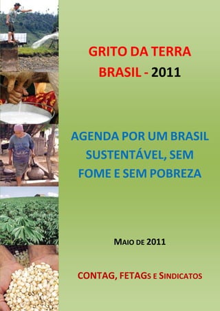 GRITO DA TERRA
   BRASIL - 2011



AGENDA POR UM BRASIL
  SUSTENTÁVEL, SEM
 FOME E SEM POBREZA




       MAIO DE 2011


CONTAG, FETAGS E SINDICATOS
 
