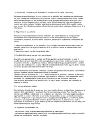 La comparación con indicadores de referencia o indicadores de bench – marketing.
Se basa en el establecimiento de unos indicadores de variables que consideramos significativas
con unos valores que establecemos como óptimos, que son valores de referencia. Estos pueden
ser los que se obtengan en una unidad de negocio de la organización que consideremos como
paradigma de buen funcionamiento, o el valor medio del indicador entre todas las unidades de
negocio o un valor medio del indicador para las organizaciones del sector. Si la variable medida
tiene un valor del indicador por debajo del valor de referencia, estaría justificado el tratamiento de la
información.
El diagnóstico de la auditoría.
Realizar un diagnóstico es reconocer los “síntomas” que indica el estado de la organización
Naturalmente este diagnóstico será tanto más rico cuanto mas sofisticada sea la auditoría:
existencia de problemas, ausencia de los problemas, eficiencia de los sistemas, necesidades de
cambio.
El diagnóstico organizativo es por definición, muy complejo. Intervienen en ii un gran número de
variables, tantas como se hayan considerado en el modelo conceptual de los tres niveles de la
organización.
El diagnóstico cuenta con dos herramientas útiles:
1. El análisis del impacto cruzado entre las variables.
Es una técnica que consiste en analizar los efectos que tiene una variable sobre el resto de
variable de un conjunto dado. El modelo conceptual de los tres niveles contiene un amplio número
de variables. Por ello, se diseña una matriz de doble entrada en la que se confronten las variables
principales del modelo de tres niveles, indicando en cada casilla de la matriz algunos de los efectos
principales que produce cada variable sobre las demás.
Tener sistematizado estos efectos contribuye a facilitar el diagnóstico de la auditoría y a contrastar
hipótesis sobre los efectos interrelacionados de las variables.
Ejemplo: Efecto de la variable POL ÍTICA. Jerarquicozación de misiones y objetivos, puede venir
condicionada por el presupuesto disponible, cuya dimensión hará que la política sea mis o menos
ambiciosa, por los destinatarios de los productos y servicios, que modularan según sus
características la formulación de la política y por el marco legal o normativo, a la cual se ha de
supeditar la política.
2. La técnica del stream análisis.
Es una técnica de dinámica de grupo que tiene como objetivo llegar a un diagnóstico conjunto de la
situación de la organización y expresarlo de una manera clara y concisa. Para el auditor tiene
además unas utilidades adicionales, en el sentido de que ordena las informaciones parciales de la
organización en un todo coherente, lo que facilita el diagnóstico; ayuda a la planificación de las
acciones a emprender, ya que esta planificación se apoya en el diagnóstico y, finalmente, facilita
la ejecución y el seguimiento de las acciones. Si bien esta técnica ha sido diseñada para su
explotación en reuniones de grupo, también puede ser utilizada individualmente por el auditor para
decidir los términos de diagnósticos.
Las etapas del stream análisis son:
* Identificación de las dimensiones organizativas básicas (tres niveles).
* Identificación y elaboración del inventario de los problemas de la organización, deducidos de los
valores que adquieren las variables principales.

 