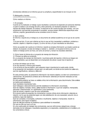 (Contenidos referidos en el informe que por su amplitud y especificidad no se incluyen en él)
.
F) Bibliografía y fuentes.
**************************************...
Cómo realizar un informe:
1. El concepto.
Cuando se ha realizado un trabajo cuyos resultados o producto es esperado por personas distintas
a quien lo realiza o por encargo de otra y otras personas, es necesario preparar un informe o
reporte del trabajo realizado. En ambos, lo esencial es dar cuenta de algo que sucedió, con una
excplicación que permita comprender lo sucedido, aunque existen diferencias específicas entre
informe y reporte, generalmente se les considera como lo mismo.
2. Qué contiene.
El Informe o reporte de un trabajo es un documento de calidad académica en el que se da cuenta
de
1) lo que se hizo, 2) con qué criterios se hizo lo que se hizo (necesidad a satisfacer, problema a
resolver, objetivo u objetivos a lograr), 3) cómo se hizo y 4) qué resultados se obtuvieron.
Cómo se pueden dar cuenta en el informe o reporte se emplea información ya creada cuando se
elaboró el proyecto o el plan de trabajo a realizar o , también, al recuperar la forma como se
realizó el trabajo (cómo se hizo), así como al concluir y revisar los resultado obtenidos.
3. Cómo hacer el informe de un proyecto de manejo de inforación.
3.1 Primero se define el contenido.
En un proyecto de manejo de información, la primera parte del reporte o informe se integra con
cuatro apartados, que se desarrollan con el propósito de ubicar a quien lee el reporte en
a) el tipo de trabajo que se hizo,
b) en las razones y motivos para hacerlo
c) en la forma en que se realizó, pero adquiere mayor importancia la cuarta parte, donde
d) se presentan los resultados, porque aquí, en esta parte, es donde se da cuenta de cuáles son,
qué tan significativos, valiosos y útiles son.
En esta primera parte, se presenta la información de manera objetiva, es decir sin comentarios ni
valoraciones. Se presenta la síntesis de la información obtenida (el resumen realizado con las
ideas principales).
En otra parte posterior se hace un análisis crítico de la información para discriminarla. Este análisis
se realiza para establecer:
Qué resultados importantes hubo,
Qué hallazgos o descubrimientos permite establecer la información encontrada,
Qué tan objetiva, honesta, recta y válida resulta la información o qué tan subjetiva, manipulada,
desviada o distorsionada, no- significativa y poco pertinente,
Qué tan actual y vigente o qué tan poco actualizada
En la tercer parte se presentan los comentarios o juicios críticos de la información obtenida en
relación con lo que se pretendía lograr con ella (satisfacción de una necesidad, solución de un
problema, logro del objetivo).
Qué tan completa o incompleta, suficiente o insuficiente, objetiva o manipulada, resultó la
información para lograr el objetivo.
Qué tan últil para resolver el problema o para satisfacer la necesidad.
Por qué es útil o por qué no lo es.
En una cuarta parte se trabajan las conclusiones, que son afirmciones categóricas y breves
derivadas de los hallazgos o resultados esperados y no esperados, establecidos en el análisis y en
los comentarios críticos.

 