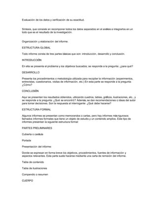 Evaluación de los datos y verificación de su exactitud.

Síntesis, que consiste en recomponer todos los datos separados en el análisis e integrarlos en un
todo que es el resultado de la investigación.

Organización y elaboración del informe.
ESTRUCTURA GLOBAL
Todo informe consta de tres partes básicas que son: introducción, desarrollo y conclusión.
INTRODUCCIÓN
En ella se presenta el problema y los objetivos buscados; se responde a la pregunta: ¿para qué?
DESARROLLO
Presenta los procedimientos o metodología utilizada para recopilar la información (experimentos,
entrevistas, cuestionarios, visitas de información, etc.) En esta parte se responde a la pregunta:
¿Cómo?
CONCLUSIÓN
Aquí se presentan los resultados obtenidos, utilizando cuadros, tablas, gráficos, ilustraciones, etc., y
se responde a la pregunta: ¿Qué se encontró? Además, se dan recomendaciones o ideas del autor
para tomar decisiones. Son la respuesta al interrogante: ¿Qué debe hacerse?
ESTRUCTURA FORMAL
Algunos informes se presentan como memorandos o cartas, pero hay informes más rigurosos
llamados informes formales que tiene un objeto de estudio y un contenido amplios. Este tipo de
informes presentan la siguiente estructura formal:
PARTES PRELIMINARES
Cubierta o carátula
Portada
Presentación del informe:
Donde se expresan en forma breve los objetivos, procedimientos, fuentes de información y
aspectos relevantes. Esta parte suele hacerse mediante una carta de remisión del informe.
Tabla de contenido
Tabla de ilustraciones
Compendio o resumen
CUERPO

 