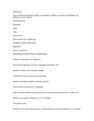 Introducción:
Aquí se plantea el problema su origen y antecedentes; además, se presentan la justificación, los
objetivos y el marco teórico.
METODOLOG ÍA
Resultados
Notas
Citas
Conclusiones
Recomendaciones o sugerencias
MATERIAL COMPLEMENTARIO
Bibliografía
Anexos o apéndices
RECOMENDACIONES PARA SU ELABORACIÓN

Presente la información con objetividad.

Elimine toda subjetividad: opiniones, efectividad, sentimientos, etc..

Mencione el mayor número de datos posibles.

Preséntelos en forma organizada y jerarquizada.

Describa cada etapa realizada o cada paso seguido.

Cite las fuentes de información consultadas.

Utilice al escribir la primera persona del plural o la forma impersonal (se encontró o realizó, etc.).

Enfatice en el aspecto cuantitativo y no en el cualitativo.

Use párrafos cortos.

Escriba en forma clara, precisa, concisa y correcta desde el punto de vista del léxico, la morfología

 