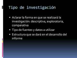 Tipo de investigación 
 Aclarar la forma en que se realizará la 
investigación: descriptiva, exploratoria, 
comparativa 
 Tipo de fuentes y datos a utilizar 
 Estructura que se dará en el desarrollo del 
informe 
 