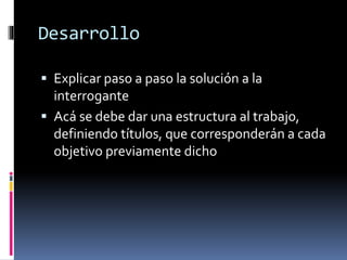 Desarrollo 
 Explicar paso a paso la solución a la 
interrogante 
 Acá se debe dar una estructura al trabajo, 
definiendo títulos, que corresponderán a cada 
objetivo previamente dicho 
 