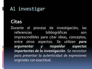 Al investigar 
Citas 
Durante el proceso de investigación, las 
referencias bibliográficas son 
imprescindibles para citar ideas, conceptos, 
entre otros aspectos. Se utilizan para 
argumentar y respaldar aspectos 
importantes de la investigación. Se necesitan 
para presentar la autenticidad de expresiones 
originales con exactitud. 
 