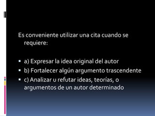 Es conveniente utilizar una cita cuando se 
requiere: 
 a) Expresar la idea original del autor 
 b) Fortalecer algún argumento trascendente 
 c) Analizar u refutar ideas, teorías, o 
argumentos de un autor determinado 
 