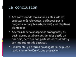 La conclusión 
 Acá corresponde realizar una síntesis de los 
aspectos más relevantes, guiándose por la 
pregunta inicial y tesis (hipótesis) y los objetivos 
planteados 
 Además de señalar aspectos emergentes, es 
decir, que no estaban considerados desde un 
principio, pero que son parte de los resultados y 
son importantes de destacar. 
 Finalmente, y de forma no obligatoria, se puede 
realizar un reflexión y/o una proyección 
 