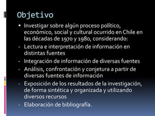 Objetivo 
 Investigar sobre algún proceso político, 
económico, social y cultural ocurrido en Chile en 
las décadas de 1970 y 1980, considerando: 
- Lectura e interpretación de información en 
distintas fuentes 
- Integración de información de diversas fuentes 
- Análisis, confrontación y conjetura a partir de 
diversas fuentes de información 
- Exposición de los resultados de la investigación, 
de forma sintética y organizada y utilizando 
diversos recursos 
- Elaboración de bibliografía. 
 