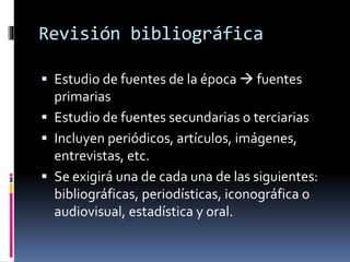 Revisión bibliográfica 
 Estudio de fuentes de la época  fuentes 
primarias 
 Estudio de fuentes secundarias o terciarias 
 Incluyen periódicos, artículos, imágenes, 
entrevistas, etc. 
 Se exigirá una de cada una de las siguientes: 
bibliográficas, periodísticas, iconográfica o 
audiovisual, estadística y oral. 
 