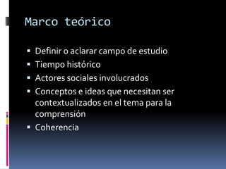 Marco teórico 
 Definir o aclarar campo de estudio 
 Tiempo histórico 
 Actores sociales involucrados 
 Conceptos e ideas que necesitan ser 
contextualizados en el tema para la 
comprensión 
 Coherencia 
 