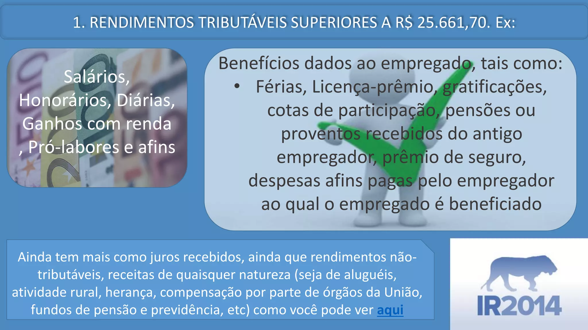 1. RENDIMENTOS TRIBUTÁVEIS SUPERIORES A R$ 25.661,70. Ex:
Salários,
Honorários, Diárias,
Ganhos com renda
, Pró-labores e afins
Benefícios dados ao empregado, tais como:
• Férias, Licença-prêmio, gratificações,
cotas de participação, pensões ou
proventos recebidos do antigo
empregador, prêmio de seguro,
despesas afins pagas pelo empregador
ao qual o empregado é beneficiado
Ainda tem mais como juros recebidos, ainda que rendimentos nãotributáveis, receitas de quaisquer natureza (seja de aluguéis,
atividade rural, herança, compensação por parte de órgãos da União,
fundos de pensão e previdência, etc) como você pode ver aqui