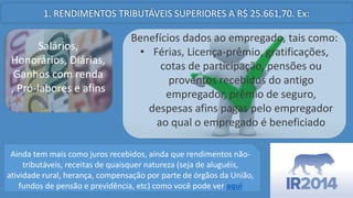 1. RENDIMENTOS TRIBUTÁVEIS SUPERIORES A R$ 25.661,70. Ex:
Salários,
Honorários, Diárias,
Ganhos com renda
, Pró-labores e afins
Benefícios dados ao empregado, tais como:
• Férias, Licença-prêmio, gratificações,
cotas de participação, pensões ou
proventos recebidos do antigo
empregador, prêmio de seguro,
despesas afins pagas pelo empregador
ao qual o empregado é beneficiado
Ainda tem mais como juros recebidos, ainda que rendimentos nãotributáveis, receitas de quaisquer natureza (seja de aluguéis,
atividade rural, herança, compensação por parte de órgãos da União,
fundos de pensão e previdência, etc) como você pode ver aqui