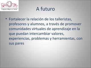 A futuro
• Fortalecer la relación de los talleristas,
  profesores y alumnos, a través de promover
  comunidades virtuales de aprendizaje en la
  que puedan intercambiar valores,
  experiencias, problemas y herramientas, con
  sus pares
 
