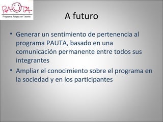 A futuro
• Generar un sentimiento de pertenencia al
  programa PAUTA, basado en una
  comunicación permanente entre todos sus
  integrantes
• Ampliar el conocimiento sobre el programa en
  la sociedad y en los participantes
 