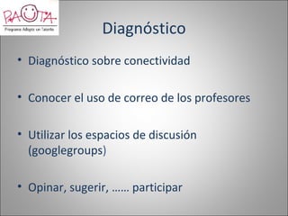 Diagnóstico
• Diagnóstico sobre conectividad

• Conocer el uso de correo de los profesores

• Utilizar los espacios de discusión
  (googlegroups)

• Opinar, sugerir, …… participar
 