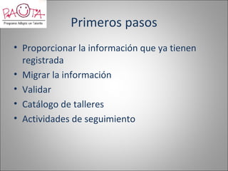 Primeros pasos
• Proporcionar la información que ya tienen
  registrada
• Migrar la información
• Validar
• Catálogo de talleres
• Actividades de seguimiento
 