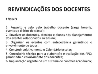 REIVINDICAÇÕES DOS DOCENTES
ENSINO

1. Respeito e zelo pelo trabalho docente (carga horária,
eventos e diários de classe);
2. Envolver os docentes, técnicos e alunos nos planejamentos
dos eventos relacionados ao ensino;
3. Organizar os eventos com antecedência garantindo o
envolvimento de todos;
4. Construir coletivamente o Calendário escolar;
5. Consultoria técnica para a elaboração e avaliação dos PPCs
garantindo o envolvimento dos docentes;
6. Implantação urgente de um sistema de controle acadêmico;
 