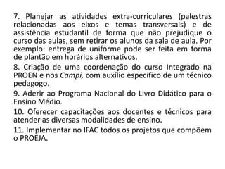 7. Planejar as atividades extra-curriculares (palestras
relacionadas aos eixos e temas transversais) e de
assistência estudantil de forma que não prejudique o
curso das aulas, sem retirar os alunos da sala de aula. Por
exemplo: entrega de uniforme pode ser feita em forma
de plantão em horários alternativos.
8. Criação de uma coordenação do curso Integrado na
PROEN e nos Campi, com auxílio específico de um técnico
pedagogo.
9. Aderir ao Programa Nacional do Livro Didático para o
Ensino Médio.
10. Oferecer capacitações aos docentes e técnicos para
atender as diversas modalidades de ensino.
11. Implementar no IFAC todos os projetos que compõem
o PROEJA.
 