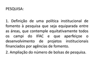 PESQUISA:

1. Definição de uma política institucional de
fomento à pesquisa que seja equiparada entre
as áreas, que contemple equitativamente todos
os campi do IFAC e que aperfeiçoe o
desenvolvimento de projetos institucionais
financiados por agências de fomento.
2. Ampliação do número de bolsas de pesquisa.
 