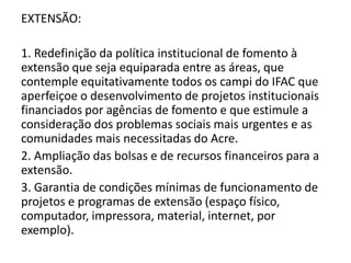 EXTENSÃO:

1. Redefinição da política institucional de fomento à
extensão que seja equiparada entre as áreas, que
contemple equitativamente todos os campi do IFAC que
aperfeiçoe o desenvolvimento de projetos institucionais
financiados por agências de fomento e que estimule a
consideração dos problemas sociais mais urgentes e as
comunidades mais necessitadas do Acre.
2. Ampliação das bolsas e de recursos financeiros para a
extensão.
3. Garantia de condições mínimas de funcionamento de
projetos e programas de extensão (espaço físico,
computador, impressora, material, internet, por
exemplo).
 