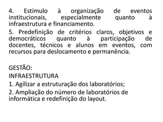 4. Estímulo à organização de eventos
institucionais,     especialmente      quanto  à
infraestrutura e financiamento.
5. Predefinição de critérios claros, objetivos e
democráticos       quanto    à   participação de
docentes, técnicos e alunos em eventos, com
recursos para deslocamento e permanência.

GESTÃO:
INFRAESTRUTURA
1. Agilizar a estruturação dos laboratórios;
2. Ampliação do número de laboratórios de
informática e redefinição do layout.
 