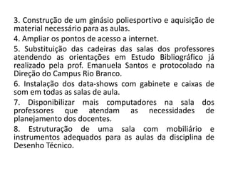3. Construção de um ginásio poliesportivo e aquisição de
material necessário para as aulas.
4. Ampliar os pontos de acesso a internet.
5. Substituição das cadeiras das salas dos professores
atendendo as orientações em Estudo Bibliográfico já
realizado pela prof. Emanuela Santos e protocolado na
Direção do Campus Rio Branco.
6. Instalação dos data-shows com gabinete e caixas de
som em todas as salas de aula.
7. Disponibilizar mais computadores na sala dos
professores que atendam as necessidades de
planejamento dos docentes.
8. Estruturação de uma sala com mobiliário e
instrumentos adequados para as aulas da disciplina de
Desenho Técnico.
 