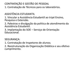 CONTRATAÇÃO E GESTÃO DE PESSOAL
1. Contratação de Técnicos para os laboratórios.

ASSISTÊNCIA ESTUDANTIL
1. Vincular a Assistência Estudantil ao tripé Ensino,
Pesquisa e Extensão.
2. Palestras e divulgação da politica de atendimento da
Assistência Estudantil.
3. Implantação do SOE – Serviço de Orientação
Educacional.

SEGURANÇA:
1. Contratação de Inspetores de alunos;
2. Reestruturação da Organização Didática e seu efetivo
cumprimento.
 