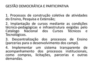 GESTÃO DEMOCRÁTICA E PARTICIPATIVA

1. Processos de construção coletiva de atividades
do Ensino, Pesquisa e Extensão;
2. Implantação de cursos mediante as condições
técnico-pedagógicas e infraestrutura exigidas pelo
Catalogo Nacional dos Cursos Técnicos e
Tecnológicos.
3. Descentralização dos processos de Ensino
(parcerias para o desenvolvimento dos campi).
4. Implementar um sistema transparente de
acompanhamento dos processos institucionais,
como compras, licitações, parcerias e outras
demandas.
 
