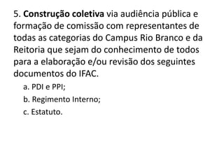 5. Construção coletiva via audiência pública e
formação de comissão com representantes de
todas as categorias do Campus Rio Branco e da
Reitoria que sejam do conhecimento de todos
para a elaboração e/ou revisão dos seguintes
documentos do IFAC.
  a. PDI e PPI;
  b. Regimento Interno;
  c. Estatuto.
 
