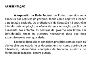 APRESENTAÇÃO

        A expansão da Rede Federal de Ensino tem sido uma
bandeira das políticas de governo, tendo como objetivo atender
a população excluída. Os profissionais da Educação há anos vêm
lutando pela ampliação e oferta de uma educação pública de
qualidade. No entanto, as políticas de governo não levam em
consideração todos os aspectos necessários para que essa
expansão ocorra com qualidade.
        Exemplo disso são as condições precárias com as quais os
alunos têm que estudar e os docentes ensinar como ausência de
bibliotecas, laboratórios, condições de trabalho, ausência de
formação pedagógica, dentre outros.
 