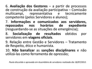 6. Avaliação dos Gestores – a partir de processos
de construção da avaliação participativa – Comissão
multicampi, representativa e tecnicamente
competente (pelos Servidores e alunos);
7. Informações e comunicados aos servidores,
repassados nos horários de expediente
(resguardando-se as situações de emergência);
8. Socialização de resultados obtidos por
servidores em viagens oficiais.
9. Relação entre Gestão e Servidores – Tratamento
de Respeito, ético e humanista.
10. Não banalizar as sanções disciplinares e não
utilizá-las como ferramenta de opressão;

  Pauta discutida e aprovada em Assembleia de servidores realizada dia 18/07/2012.
 