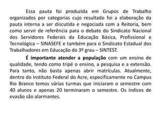 Essa pauta foi produzida em Grupos de Trabalho
organizados por categorias cujo resultado foi a elaboração da
pauta interna a ser discutida e negociada com a Reitoria, bem
como servir de referência para o debate do Sindicato Nacional
dos Servidores Federais da Educação Básica, Profissional e
Tecnológica – SINASEFE e também para o Sindicato Estadual dos
Trabalhadores em Educação do 3º grau – SINTEST.
       É importante atender a população com um ensino de
qualidade, tendo como tripé o ensino, a pesquisa e a extensão.
Para tanto, não basta apenas abrir matrículas. Atualmente,
dentro do Instituto Federal do Acre, especificamente no Campus
Rio Branco temos várias turmas que iniciaram o semestre com
40 alunos e apenas 20 terminaram o semestre. Os índices de
evasão são alarmantes.
 