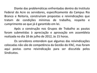 Diante das problemáticas enfrentadas dentro do Instituto
Federal do Acre os servidores, especificamente do Campus Rio
Branco e Reitoria, construíram propostas e reivindicações que
tratam de condições mínimas de trabalho, respeito e
cumprimento ao que já é garantido em lei.
        Após a construção nos Grupos de Trabalho as pautas
foram submetidas à apreciação e aprovação em assembleia
realizada no dia 18 de julho de 2012, às 15 horas.
        Os servidores entendem que algumas das reivindicações
colocadas não são de competência da Gestão do IFAC, mas foram
aqui postas como reivindicação para ser discutida pelos
Sindicatos.
 