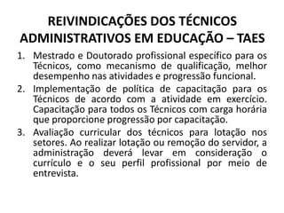 REIVINDICAÇÕES DOS TÉCNICOS
ADMINISTRATIVOS EM EDUCAÇÃO – TAES
1. Mestrado e Doutorado profissional específico para os
   Técnicos, como mecanismo de qualificação, melhor
   desempenho nas atividades e progressão funcional.
2. Implementação de política de capacitação para os
   Técnicos de acordo com a atividade em exercício.
   Capacitação para todos os Técnicos com carga horária
   que proporcione progressão por capacitação.
3. Avaliação curricular dos técnicos para lotação nos
   setores. Ao realizar lotação ou remoção do servidor, a
   administração deverá levar em consideração o
   currículo e o seu perfil profissional por meio de
   entrevista.
 