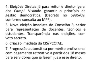 4. Eleições Diretas já para reitor e diretor geral
dos Campi. Visando garantir o princípio da
gestão democrática. (Decreto no 6986/09,
conforme consulta ao MPF).
5. Nova eleição imediata do Conselho Superior
para representação de docentes, técnicos e
estudantes. Transparência nas eleições, com
voto secreto.
6. Criação imediata da CIS/PCCTAE.
7. Progressão automática por mérito profissional
com pagamento retroativo a partir dos 18 meses
para servidores que já fazem jus a esse direito.
 