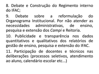8. Debate e Construção do Regimento interno
do IFAC;
9. Debate sobre a reformulação do
Organograma Institucional. Por não atender as
necessidades administrativas, de ensino,
pesquisa e extensão dos Campi e Reitoria.
10. Publicidade e transparência nos dados
quantitativos e qualitativos dos relatórios de
gestão de ensino, pesquisa e extensão do IFAC.
11. Participação de docentes e técnicos nas
deliberações (processos seletivos, atendimento
ao aluno, calendário escolar etc...)
 