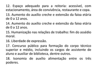 12. Espaço adequado para a reitoria: acessível, com
estacionamento, área de convivência, restaurante e copa.
13. Aumento do auxílio creche e extensão da faixa etária
de 0 a 12 anos.
14. Aumento do auxílio creche e extensão da faixa etária
de 0 a 12 anos.
15. Humanização nas relações de trabalho: fim do assédio
moral.
16. Liberdade de expressão.
17. Concurso público para formação do corpo técnico
superior e médio, incluindo os cargos de assistente de
aluno e auxiliar de biblioteca, dentre outros.
18. Isonomia de auxílio alimentação entre os três
poderes.
 