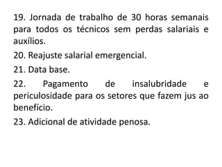 19. Jornada de trabalho de 30 horas semanais
para todos os técnicos sem perdas salariais e
auxílios.
20. Reajuste salarial emergencial.
21. Data base.
22.     Pagamento       de    insalubridade   e
periculosidade para os setores que fazem jus ao
benefício.
23. Adicional de atividade penosa.
 